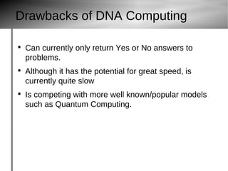 Drawbacks of DNA Computing Can currently only return Yes or No answers to problems. Although it has the potential for great speed, is currently quite slow Is competing with more well known/popular models such as Quantum Computing. 