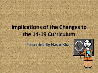 Implications of the Changes to the 14-19 Curriculum Presented By Nasar Khan 