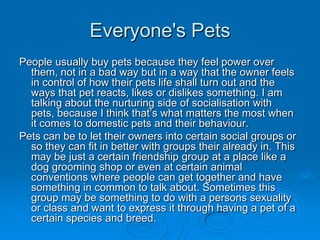 Everyone's Pets
People usually buy pets because they feel power over
  them, not in a bad way but in a way that the owner feels
  in control of how their pets life shall turn out and the
  ways that pet reacts, likes or dislikes something. I am
  talking about the nurturing side of socialisation with
  pets, because I think that’s what matters the most when
  it comes to domestic pets and their behaviour.
Pets can be to let their owners into certain social groups or
  so they can fit in better with groups their already in. This
  may be just a certain friendship group at a place like a
  dog grooming shop or even at certain animal
  conventions where people can get together and have
  something in common to talk about. Sometimes this
  group may be something to do with a persons sexuality
  or class and want to express it through having a pet of a
  certain species and breed.
 