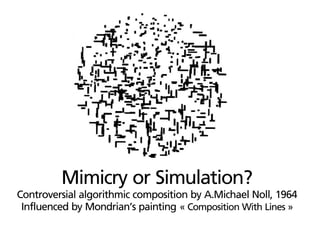 Mimicry or Simulation?
Controversial algorithmic composition by A.Michael Noll, 1964
 Influenced by Mondrian’s painting « Composition With Lines »
 