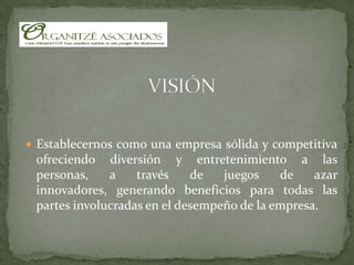 VISIÓNEstablecernos como una empresa sólida y competitiva ofreciendo diversión y entretenimiento a las personas, a través de juegos de azar innovadores, generando beneficios para todas las partes involucradas en el desempeño de la empresa.