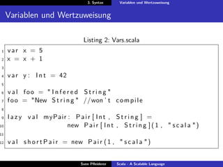 3. Syntax      Variablen und Wertzuweisung


     Variablen und Wertzuweisung

                                    Listing 2: Vars.scala
1    var x = 5
2    x = x + 1
3

4    v a r y : I n t = 42
5

6    val foo = " I n f e r e d String "
7    f o o = "New S t r i n g " //won ’ t c o m p i l e
8

9    l a z y v a l myPair : P a i r [ I n t , S t r i n g ] =
10                        new P a i r [ I n t , S t r i n g ] ( 1 , " s c a l a " )
11

12   v a l s h o r t P a i r = new P a i r ( 1 , " s c a l a " )


                                   Sven Pﬂeiderer   Scala - A Scalable Language
 
