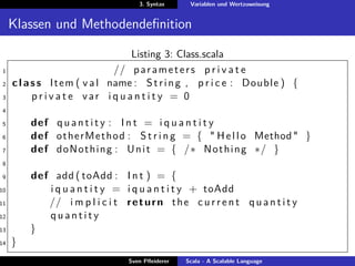 3. Syntax      Variablen und Wertzuweisung


     Klassen und Methodendeﬁnition

                                    Listing 3: Class.scala
1                               // p a r a m e t e r s p r i v a t e
2    c l a s s I t e m ( v a l name : S t r i n g , p r i c e : Double ) {
3          p r i v a t e var i q u a n t i t y = 0
4

5        def q u a n t i t y : I n t = i q u a n t i t y
6        def o t h e r M e t h o d : S t r i n g = { " H e l l o Method " }
7        def d o N o t h i n g : U n i t = { /∗ N o t h i n g ∗/ }
8

9        def add ( toAdd : I n t ) = {
10          i q u a n t i t y = i q u a n t i t y + toAdd
11          // i m p l i c i t r e t u r n t h e c u r r e n t q u a n t i t y
12          quantity
13       }
14   }
                                  Sven Pﬂeiderer   Scala - A Scalable Language
 