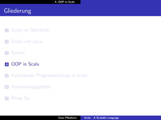 4. OOP in Scala


Gliederung

1   Scala im Überblick

2   Scala und Java

3   Syntax

4   OOP in Scala

5   Funktionale Programmierung in Scala

6   Anwendungsgebiete

7   Wrap Up


                           Sven Pﬂeiderer   Scala - A Scalable Language
 