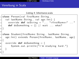 4. OOP in Scala     Vererbung in Scala


     Vererbung in Scala

                                Listing 4: Inheritance.scala
1    c l a s s Person ( v a l firstName : String ,
2        v a l l a s t N a m e : S t r i n g , v a l age : I n t ) {
3            o v e r r i d e def t o S t r i n g = " . . . "+f i r s t N a m e+" . . . "
4            def doSomething = {} // w a i t . . . what ?
5    }
6

7    c l a s s Student ( f i r s t N a m e : S t r i n g , lastName : S t r i n g ,
8        age : I n t ) e x t e n d s P e r s o n ( f i r s t N a m e , lastName , age )
9    {
10       o v e r r i d e def doSomething = {
11              System . o u t . p r i n t l n ( " I ’m s t u d y i n g h a r d . " )
12       }
13   }

                                   Sven Pﬂeiderer   Scala - A Scalable Language
 