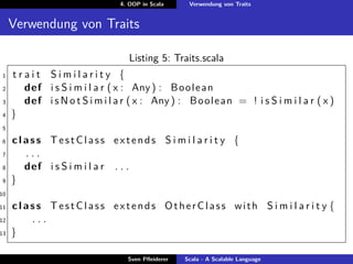 4. OOP in Scala     Verwendung von Traits


     Verwendung von Traits

                                    Listing 5: Traits.scala
1    trait Similarity {
2      def i s S i m i l a r ( x : Any ) : B o o l e a n
3      def i s N o t S i m i l a r ( x : Any ) : B o o l e a n = ! i s S i m i l a r ( x )
4    }
5

6    class TestClass extends S i m i l a r i t y {
7      ...
8      def i s S i m i l a r . . .
9    }
10

11   class TestClass extends OtherClass with S i m i l a r i t y {
12      ...
13   }

                                   Sven Pﬂeiderer   Scala - A Scalable Language
 