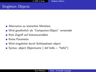 4. OOP in Scala     Singleton Objects


Singleton Objects




   Alternative zu statischen Members
   Wird gewöhnlich als “Companion-Object” verwendet
   Kein Zugriﬀ auf Instanzvariablen
   Keine Parameter
   Wird eingeleitet durch Schlüsselwort object
   Syntax: object Objectname { def hello = "hello"}




                        Sven Pﬂeiderer   Scala - A Scalable Language
 