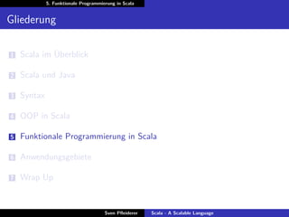 5. Funktionale Programmierung in Scala


Gliederung

1   Scala im Überblick

2   Scala und Java

3   Syntax

4   OOP in Scala

5   Funktionale Programmierung in Scala

6   Anwendungsgebiete

7   Wrap Up


                                      Sven Pﬂeiderer   Scala - A Scalable Language
 