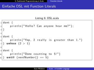 5. Funktionale Programmierung in Scala     Function Literals


     Einfache DSL mit Function Literals


                                          Listing 6: DSL.scala
1    dont {
2        p r i n t l n ( " H e l l o ? Can anyone h e a r me? " ) ;
3    }
4

5    dont {
6        p r i n t l n ( " Yep , 2 r e a l l y i s g r e a t e r t h a n 1 . " )
7    } unless (2 > 1)
8

9    dont {
10        p r i n t l n ( " Done c o u n t i n g t o 5 ! " )
11   } u n t i l ( nextNumber ( ) == 5 )


                                         Sven Pﬂeiderer   Scala - A Scalable Language
 