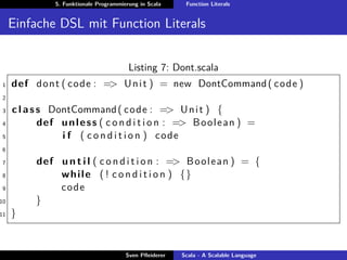 5. Funktionale Programmierung in Scala     Function Literals


     Einfache DSL mit Function Literals


                                          Listing 7: Dont.scala
1    def d o n t ( code : => U n i t ) = new DontCommand ( code )
2

3    c l a s s DontCommand ( code : => U n i t ) {
4            def u n l e s s ( c o n d i t i o n : => B o o l e a n ) =
5                i f ( c o n d i t i o n ) code
6

7          def u n t i l ( c o n d i t i o n : => B o o l e a n ) = {
8              w h i l e ( ! c o n d i t i o n ) {}
9              code
10         }
11   }


                                         Sven Pﬂeiderer   Scala - A Scalable Language
 
