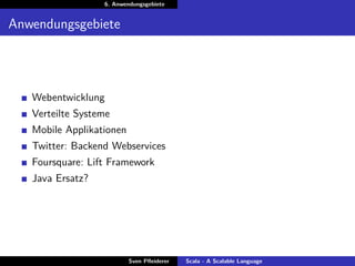 6. Anwendungsgebiete


Anwendungsgebiete




   Webentwicklung
   Verteilte Systeme
   Mobile Applikationen
   Twitter: Backend Webservices
   Foursquare: Lift Framework
   Java Ersatz?




                          Sven Pﬂeiderer   Scala - A Scalable Language
 