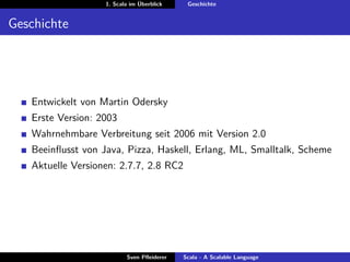 1. Scala im Überblick    Geschichte


Geschichte




   Entwickelt von Martin Odersky
   Erste Version: 2003
   Wahrnehmbare Verbreitung seit 2006 mit Version 2.0
   Beeinﬂusst von Java, Pizza, Haskell, Erlang, ML, Smalltalk, Scheme
   Aktuelle Versionen: 2.7.7, 2.8 RC2




                          Sven Pﬂeiderer   Scala - A Scalable Language
 