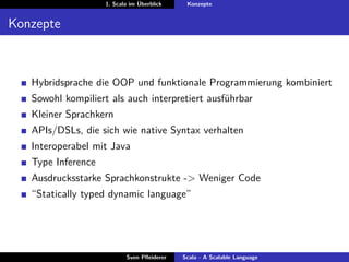 1. Scala im Überblick    Konzepte


Konzepte



   Hybridsprache die OOP und funktionale Programmierung kombiniert
   Sowohl kompiliert als auch interpretiert ausführbar
   Kleiner Sprachkern
   APIs/DSLs, die sich wie native Syntax verhalten
   Interoperabel mit Java
   Type Inference
   Ausdrucksstarke Sprachkonstrukte -> Weniger Code
   “Statically typed dynamic language”




                           Sven Pﬂeiderer   Scala - A Scalable Language
 