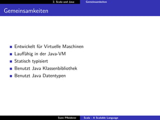 2. Scala und Java     Gemeinsamkeiten


Gemeinsamkeiten




   Entwickelt für Virtuelle Maschinen
   Lauﬀähig in der Java-VM
   Statisch typisiert
   Benutzt Java Klassenbibliothek
   Benutzt Java Datentypen




                            Sven Pﬂeiderer   Scala - A Scalable Language
 