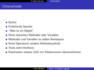 2. Scala und Java       Unterschiede


Unterschiede



   Syntax
   Funktionale Sprache
   “Alles ist ein Objekt”
   Keine statischen Methoden oder Variablen
   Methoden und Variablen im selben Namespace
   Keine Operatoren sondern Methodenaufrufe
   Traits statt Interfaces
   Dateinamen müssen nicht mit Klassennamen übereinstimmen




                             Sven Pﬂeiderer   Scala - A Scalable Language
 