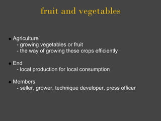 fruit and vegetables

Agriculture
 - growing vegetables or fruit
 - the way of growing these crops efficiently

End
 - local production for local consumption

Members
 - seller, grower, technique developer, press officer
 