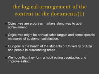 the logical arrangement of the
    content in the documents(1)
Objectives are progress markers along way to goal
achievement.

Objectives might be annual sales targets and some specific
measures of customer satisfaction.

Our goal is the health of the students of University of Aizu
and people in surrounding areas.

We hope that they form a habit eating vegetables and
improve eating.
 