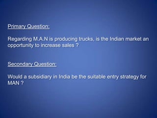 Primary Question: Regarding M.A.N is producing trucks, is the Indian market an opportunity to increase sales ? Secondary Question: Would a subsidiary in India be the suitable entry strategy for MAN ? 