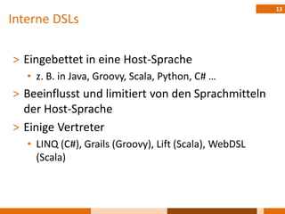 13
Interne DSLs

˃ Eingebettet in eine Host-Sprache
   • z. B. in Java, Groovy, Scala, Python, C# …
˃ Beeinflusst und limitiert von den Sprachmitteln
  der Host-Sprache
˃ Einige Vertreter
   • LINQ (C#), Grails (Groovy), Lift (Scala), WebDSL
     (Scala)
 