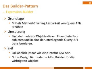 21
Das Builder-Pattern
… Expression-Builder
˃ Grundlage
   • Mittels Method-Chaining Lesbarkeit von Query APIs
     erhöhen
˃ Umsetzung
   • Ein oder mehrere Objekte die ein Fluent Interface
     anbieten und in eine darunterliegende Query-API
     transformieren.
˃ Ziel
   • Soll ähnlich lesbar wie eine interne DSL sein
   • Gutes Design für moderne APIs: Builder für die
     wichtigsten Objekte
 