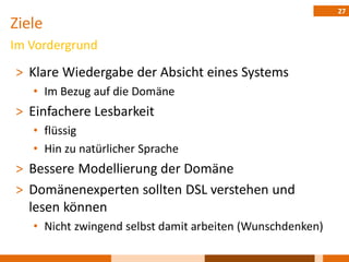 27
Ziele
Im Vordergrund

˃ Klare Wiedergabe der Absicht eines Systems
   • Im Bezug auf die Domäne
˃ Einfachere Lesbarkeit
   • flüssig
   • Hin zu natürlicher Sprache
˃ Bessere Modellierung der Domäne
˃ Domänenexperten sollten DSL verstehen und
  lesen können
   • Nicht zwingend selbst damit arbeiten (Wunschdenken)
 