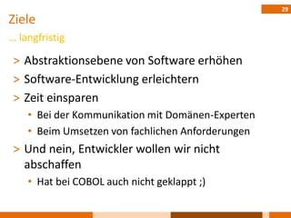 29
Ziele
… langfristig

 ˃ Abstraktionsebene von Software erhöhen
 ˃ Software-Entwicklung erleichtern
 ˃ Zeit einsparen
    • Bei der Kommunikation mit Domänen-Experten
    • Beim Umsetzen von fachlichen Anforderungen
 ˃ Und nein, Entwickler wollen wir nicht
   abschaffen
    • Hat bei COBOL auch nicht geklappt ;)
 