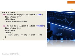 3



                                          [3]
place orders (
 new Order to buy(100 sharesOf ”IBM”)
   limitPrice 300
   allOrNone
   using premiumPricing,

 new Order to sell(200 bondsOf ”CISCO”)
   limitPrice 300
   allOrNone
   using {
     (qty, unit) => qty * unit - 500
   }
 )




Beispiel aus [DSLSINACTION]
 
