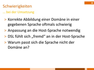 30
Schwierigkeiten
… bei der Umsetzung

˃ Korrekte Abbildung einer Domäne in einer
  gegebenen Sprache oftmals schwierig
˃ Anpassung an die Host-Sprache notwendig
˃ DSL fühlt sich „fremd“ an in der Host-Sprache
˃ Warum passt sich die Sprache nicht der
  Domäne an?
 