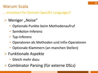 33
Warum Scala
… einsetzen für Domain Specific Languages?

˃ Weniger „Noise“
   •   Optionale Punkte beim Methodenaufruf
   •   Semikolon-Inferenz
   •   Typ-Inferenz
   •   Operatoren als Methoden und Infix-Operatoren
   •   Optionale Klammern (an manchen Stellen)
˃ Funktionale Aspekte
   • Gleich mehr dazu
˃ Combinator Parsing (für externe DSLs)
 