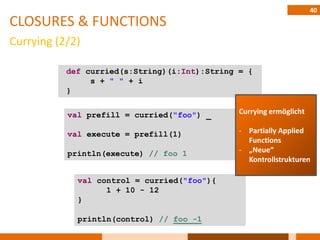 40
CLOSURES & FUNCTIONS
Currying (2/2)

           def curried(s:String)(i:Int):String = {
                s + " " + i
           }


           val prefill = curried("foo") _      Currying ermöglicht

           val execute = prefill(1)            - Partially Applied
                                                 Functions
           println(execute) // foo 1           - „Neue“
                                                 Kontrollstrukturen

             val control = curried("foo"){
                   1 + 10 - 12
             }

             println(control) // foo -1
 