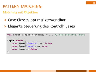 48
PATTERN MATCHING
Matching mit Objekten

˃ Case Classes optimal verwendbar
˃ Elegante Steuerung des Kontrollflusses
  val input : Option[String] = ... // Some("test"), None

  input match {
     case Some("foobar") => false
     case Some("test") => true
     case None => false
  }
 