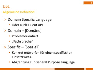 6
DSL
Allgemeine Definition

˃ Domain Specific Language
    • Oder auch Fluent API
˃ Domain – [Domäne]
    • Problemorientiert
    • „Fachsprache“
˃ Specific – [Speziell]
    • Konkret entworfen für einen spezifischen
      Einsatzzweck
    • Abgrenzung zur General Purpose Language
 