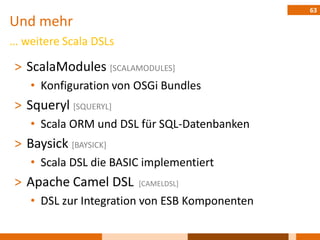 63
Und mehr
… weitere Scala DSLs

˃ ScalaModules [SCALAMODULES]
    • Konfiguration von OSGi Bundles
˃ Squeryl [SQUERYL]
    • Scala ORM und DSL für SQL-Datenbanken
˃ Baysick [BAYSICK]
    • Scala DSL die BASIC implementiert
˃ Apache Camel DSL      [CAMELDSL]

    • DSL zur Integration von ESB Komponenten
 