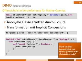 66
DB4O [SCADB4O] [SCADB4O2]
Offensichtliche Vereinfachung für Native Queries
  final ObjectSet<User> nativeQuery = database.query(new
  Predicate<User>() { … });

 ˃ Anonyme Klasse ersetzen durch Closure
 ˃ Transformation mit Implicit Conversions
  db query { user : User => user.name.contains("t") }


  implicit def toPredicate[T](predicate: T => Boolean) = {
     new Predicate[T]() {
        def `match`(entry: T): Boolean = {
          predicate(entry)                    Durch fehlende
        }                                     Kompatibilität mit
     }                                        Query Optimizer nicht
  }                                           „Production ready“
 