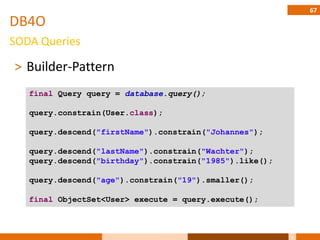 67
DB4O
SODA Queries

˃ Builder-Pattern
   final Query query = database.query();

   query.constrain(User.class);

   query.descend("firstName").constrain("Johannes");

   query.descend("lastName").constrain("Wachter");
   query.descend("birthday").constrain("1985").like();

   query.descend("age").constrain("19").smaller();

   final ObjectSet<User> execute = query.execute();
 