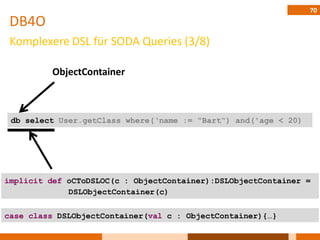 70
 DB4O
 Komplexere DSL für SODA Queries (3/8)

          ObjectContainer



 db select User.getClass where(„name := “Bart“) and('age < 20)




implicit def oCToDSLOC(c : ObjectContainer):DSLObjectContainer =
             DSLObjectContainer(c)


case class DSLObjectContainer(val c : ObjectContainer){…}
 