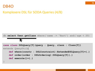71
DB4O
Komplexere DSL für SODA Queries (4/8)




db select User.getClass where(„name := “Bart“) and('age < 20)



case class DSLQuery[T](query : Query, clazz : Class[T])
extends QueryUtil{
    def where(constr : DSLConstraint):ExtendedDSLQuery[T]={…}
    def order(order : DSLOrdering):DSLQuery[T]{…}
    def execute()={…}
}
 