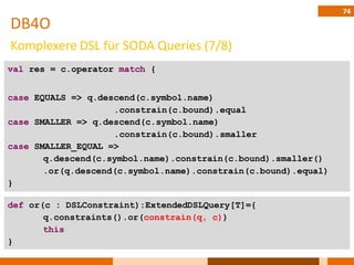 74
DB4O
Komplexere DSL für SODA Queries (7/8)
val res = c.operator match {


case EQUALS => q.descend(c.symbol.name)
                    .constrain(c.bound).equal
case SMALLER => q.descend(c.symbol.name)
                    .constrain(c.bound).smaller
case SMALLER_EQUAL =>
       q.descend(c.symbol.name).constrain(c.bound).smaller()
       .or(q.descend(c.symbol.name).constrain(c.bound).equal)
}

def or(c : DSLConstraint):ExtendedDSLQuery[T]={
       q.constraints().or(constrain(q, c))
       this
}
 