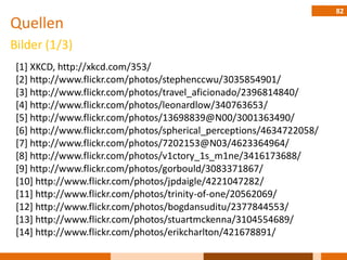 82
Quellen
Bilder (1/3)
 [1] XKCD, http://xkcd.com/353/
 [2] http://www.flickr.com/photos/stephenccwu/3035854901/
 [3] http://www.flickr.com/photos/travel_aficionado/2396814840/
 [4] http://www.flickr.com/photos/leonardlow/340763653/
 [5] http://www.flickr.com/photos/13698839@N00/3001363490/
 [6] http://www.flickr.com/photos/spherical_perceptions/4634722058/
 [7] http://www.flickr.com/photos/7202153@N03/4623364964/
 [8] http://www.flickr.com/photos/v1ctory_1s_m1ne/3416173688/
 [9] http://www.flickr.com/photos/gorbould/3083371867/
 [10] http://www.flickr.com/photos/jpdaigle/4221047282/
 [11] http://www.flickr.com/photos/trinity-of-one/20562069/
 [12] http://www.flickr.com/photos/bogdansuditu/2377844553/
 [13] http://www.flickr.com/photos/stuartmckenna/3104554689/
 [14] http://www.flickr.com/photos/erikcharlton/421678891/
 