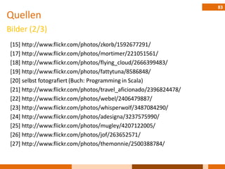 83
Quellen
Bilder (2/3)
 [15] http://www.flickr.com/photos/zkorb/1592677291/
 [17] http://www.flickr.com/photos/mortimer/221051561/
 [18] http://www.flickr.com/photos/flying_cloud/2666399483/
 [19] http://www.flickr.com/photos/fattytuna/8586848/
 [20] selbst fotografiert (Buch: Programming in Scala)
 [21] http://www.flickr.com/photos/travel_aficionado/2396824478/
 [22] http://www.flickr.com/photos/webel/2406479887/
 [23] http://www.flickr.com/photos/whisperwolf/3487084290/
 [24] http://www.flickr.com/photos/adesigna/3237575990/
 [25] http://www.flickr.com/photos/mugley/4207122005/
 [26] http://www.flickr.com/photos/jof/263652571/
 [27] http://www.flickr.com/photos/themonnie/2500388784/
 