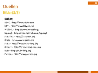 84
Quellen
Bilder(3/3)
 [LOGOS]
 DB4O - http://www.db4o.com
 LIFT - http://www.liftweb.net
 WEBDSL - http://www.webdsl.org
 Squeryl - http://max-l.github.com/Squeryl
 ScalaTest - http://scalatest.org
 Grails - http://www.grails.org
 Scala - http://www.scala-lang.org
 Groovy - http://groovy.codehaus.org
 Ruby - http://ruby-lang.org
 Python – http://www.python.org
 