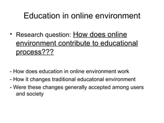 Education in online environment Research question:   How does online environment contribute to educational process??? - How does education in online environment work - How it changes traditional educatonal environment - Were these changes generally accepted among users and society 