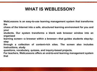 WebLessons is an easy-to-use learning management system that transforms the chaos of the Internet into a safe, structured learning environment for you and your students. Our system transforms a blank web browser window into an organized learning screen—a browser within a browser—that guides students step-by-step through a collection of content-rich sites. The screen also includes instructions, study questions, vocabulary, quizzes, and inquiry-based projects. For teachers, WebLessons offers an end-to-end learning management system that includes tools for planning a complete web curriculum, assigning topics, and tracking student progress. Each lesson comes with a comprehensive Instructor's Guide that offers additional Web sites, ideas for extension activities, document based questions and whole-class learning. Best of all, with WebLessons there's nothing to install or configure. All you need is a current Web browser and plenty of curious young minds. ESTA INVESTIGACIÓN OFRECIÓ AL CENTRO ESCOLAR UNA OPORTUNIDAD PARA MEJORAR LA CALIDAD DE LOS SERVICIOS QUE OFRECE, MEDIANTE EL EJERCICIO DE BUENAS PRÁCTICAS EDUCATIVAS QUE PRETENDEN FUNDAMENTAR UNA CULTURA DE EVALUACIÓN SISTEMÁTICA Y CONTINUA.  EL PROCESO DE AUTOESTUDIO CONSTITUYE UN INSTRUMENTO ÚTIL PARA QUE EL CENTRO ESCOLAR PROGRESE Y SE FORTALEZCA. WHAT IS WEBLESSON? 