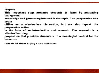 Prepare This important step prepares students to learn by activating background knowledge and generating interest in the topic. This preparation can begin offline as a whole-class discussion, but we also repeat the preparation online in the form of an introduction and scenario. The scenario is a situated learning proposition that provides students with a meaningful context for the lesson—a reason for them to pay close attention . 