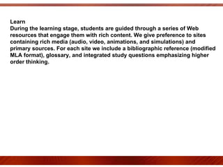 Learn During the learning stage, students are guided through a series of Web resources that engage them with rich content. We give preference to sites containing rich media (audio, video, animations, and simulations) and primary sources. For each site we include a bibliographic reference (modified MLA format), glossary, and integrated study questions emphasizing higher order thinking. 