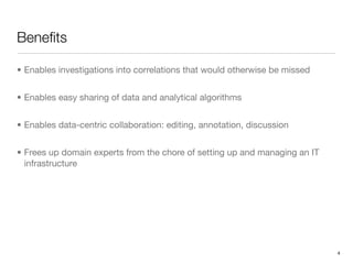 Beneﬁts

• Enables investigations into correlations that would otherwise be missed


• Enables easy sharing of data and analytical algorithms


• Enables data-centric collaboration: editing, annotation, discussion


• Frees up domain experts from the chore of setting up and managing an IT
  infrastructure




                                                                            4
 