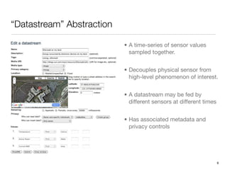 “Datastream” Abstraction

                           • A time-series of sensor values
                             sampled together.


                           • Decouples physical sensor from
                             high-level phenomenon of interest.


                           • A datastream may be fed by
                             different sensors at different times


                           • Has associated metadata and
                             privacy controls




                                                                    6
 