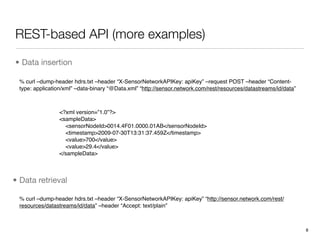 REST-based API (more examples)

• Data insertion

 % curl –dump-header hdrs.txt –header “X-SensorNetworkAPIKey: apiKey” –request POST –header “Content-
 type: application/xml” –data-binary “@Data.xml” “http://sensor.network.com/rest/resources/datastreams/id/data”



                <?xml version=”1.0”?>
                <sampleData>
                  <sensorNodeId>0014.4F01.0000.01AB</sensorNodeId>
                  <timestamp>2009-07-30T13:31:37.459Z</timestamp>
                  <value>700</value>
                  <value>29.4</value>
                </sampleData>



• Data retrieval

 % curl –dump-header hdrs.txt –header “X-SensorNetworkAPIKey: apiKey” “http://sensor.network.com/rest/
 resources/datastreams/id/data” –header “Accept: text/plain”



                                                                                                                  8
 