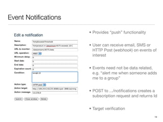 Event Notiﬁcations

                     • Provides “push” functionality


                     • User can receive email, SMS or
                       HTTP Post (webhook) on events of
                       interest


                     • Events need not be data related,
                       e.g. “alert me when someone adds
                       me to a group”


                     • POST to .../notiﬁcations creates a
                       subscription request and returns Id


                     • Target veriﬁcation
                                                        14
 