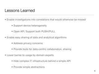 Lessons Learned

• Enable investigations into correlations that would otherwise be missed

      • Support device heterogeneity

      • Open API. Support both PUSH/PULL

• Enable easy sharing of data and analytical algorithms

      • Address privacy concerns

      • Provide tools for data-centric collaboration, sharing

• Lower barrier to usage by domain experts

      • Hide complex IT infrastructure behind a simple API

      • Provide simple abstractions
                                                                           16
 